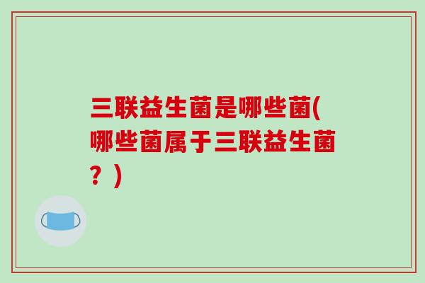 三联益生菌是哪些菌(哪些菌属于三联益生菌？)