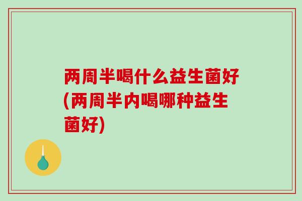两周半喝什么益生菌好(两周半内喝哪种益生菌好) 两周半喝什么益生菌好(两周半内喝哪种益生菌好)