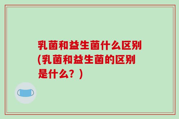 乳菌和益生菌什么区别(乳菌和益生菌的区别是什么？)