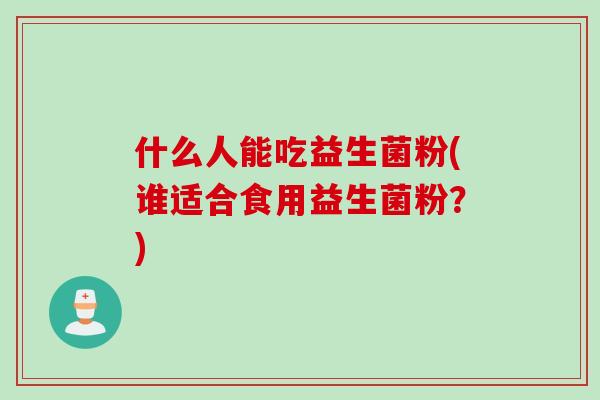 什么人能吃益生菌粉(谁适合食用益生菌粉?) 什么人能吃益生菌粉(谁适合食用益生菌粉?)