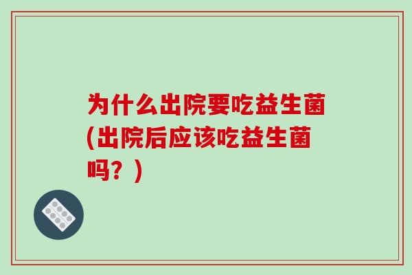 为什么出院要吃益生菌(出院后应该吃益生菌吗？)