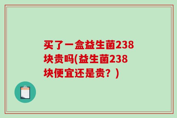 买了一盒益生菌238块贵吗(益生菌238块便宜还是贵？)