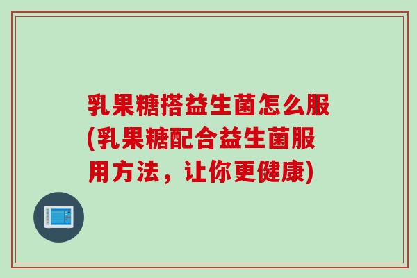 乳果糖搭益生菌怎么服(乳果糖配合益生菌服用方法，让你更健康)