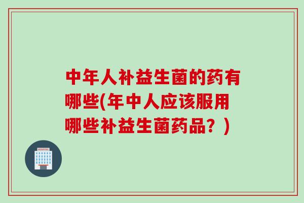 中年人补益生菌的药有哪些(年中人应该服用哪些补益生菌药品？)