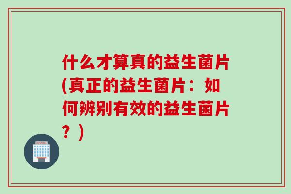 什么才算真的益生菌片(真正的益生菌片：如何辨别有效的益生菌片？)