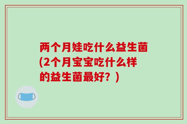 两个月娃吃什么益生菌(2个月宝宝吃什么样的益生菌好?) 两个月娃吃什么益生菌(2个月宝宝吃什么样的益生菌好?)