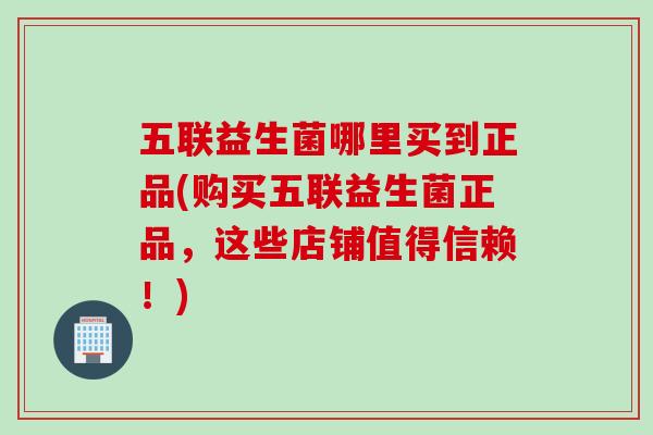 五联益生菌哪里买到正品(购买五联益生菌正品，这些店铺值得信赖！)