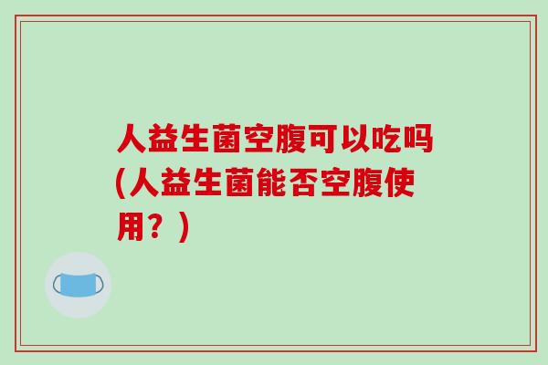 人益生菌空腹可以吃吗(人益生菌能否空腹使用？)