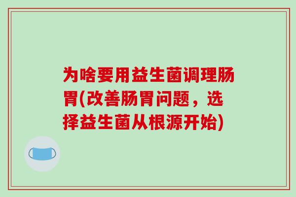 为啥要用益生菌调理肠胃(改善肠胃问题，选择益生菌从根源开始)