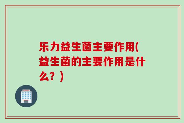 乐力益生菌主要作用(益生菌的主要作用是什么？)