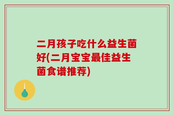 二月孩子吃什么益生菌好(二月宝宝最佳益生菌食谱推荐)