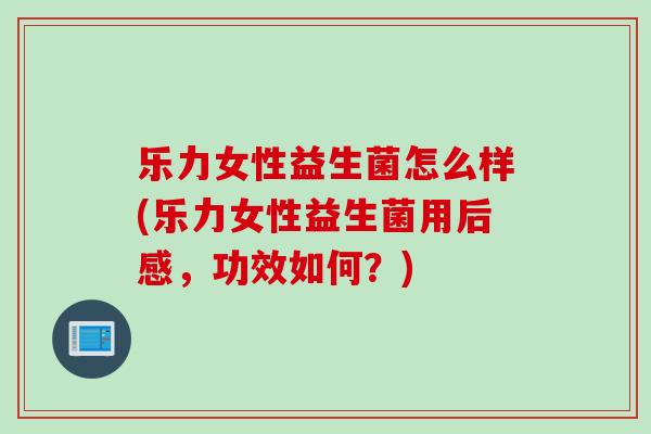 乐力女性益生菌怎么样(乐力女性益生菌用后感,功效如何?) 乐力女性益生菌怎么样(乐力女性益生菌用后感,功效如何?)