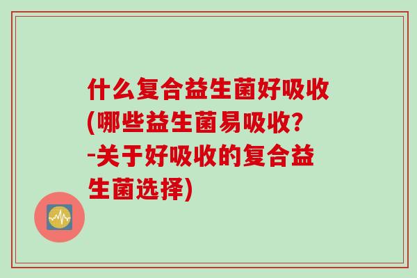 什么复合益生菌好吸收(哪些益生菌易吸收？-关于好吸收的复合益生菌选择)