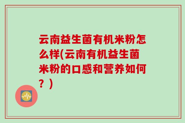 云南益生菌有机米粉怎么样(云南有机益生菌米粉的口感和营养如何？)