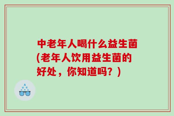 中老年人喝什么益生菌(老年人饮用益生菌的好处，你知道吗？)
