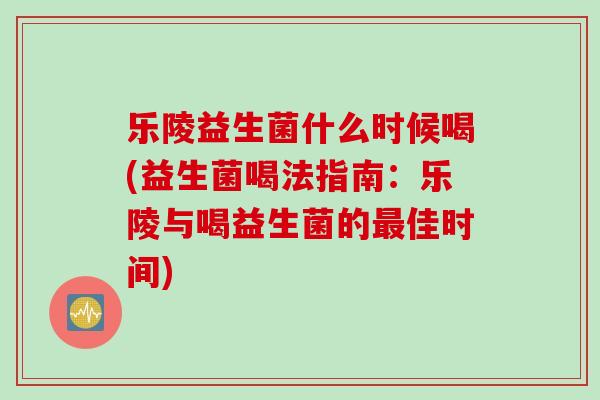 乐陵益生菌什么时候喝(益生菌喝法指南：乐陵与喝益生菌的最佳时间)