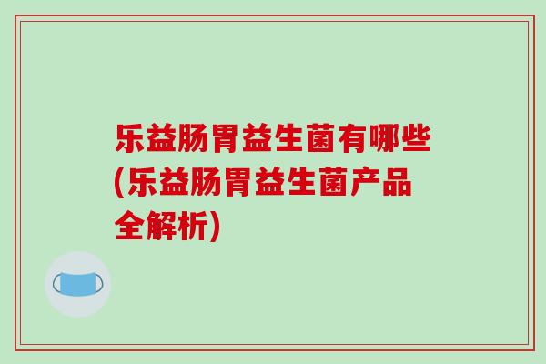 乐益肠胃益生菌有哪些(乐益肠胃益生菌产品全解析)