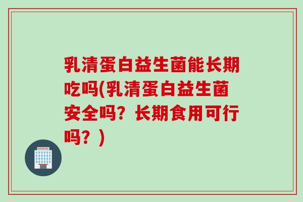乳清蛋白益生菌能长期吃吗(乳清蛋白益生菌安全吗？长期食用可行吗？)