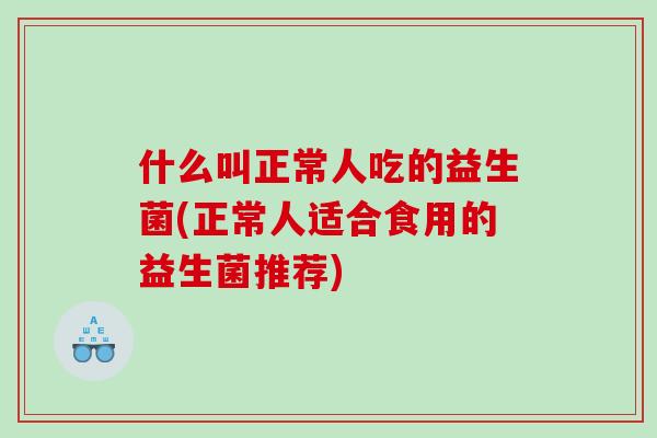 什么叫正常人吃的益生菌(正常人适合食用的益生菌推荐)