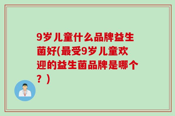 9岁儿童什么品牌益生菌好(受9岁儿童欢迎的益生菌品牌是哪个?) 9岁儿童什么品牌益生菌好(受9岁儿童欢迎的益生菌品牌是哪个?)