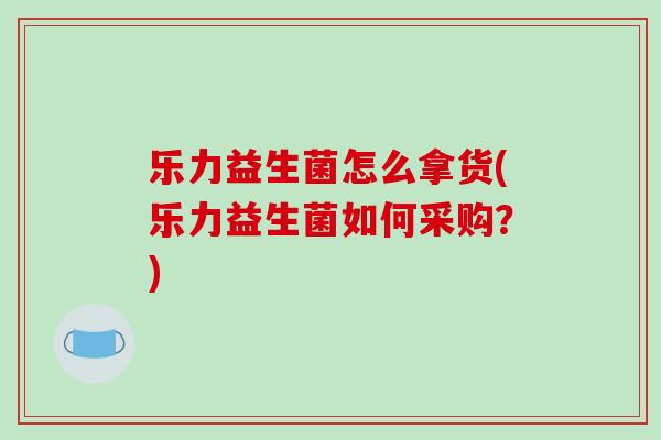 乐力益生菌怎么拿货(乐力益生菌如何采购？)
