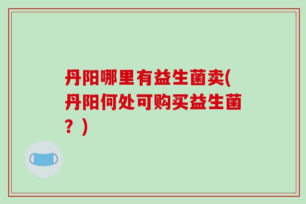 丹阳哪里有益生菌卖(丹阳何处可购买益生菌？)