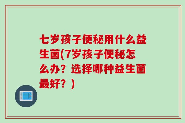 七岁孩子用什么益生菌(7岁孩子怎么办?选择哪种益生菌好?) 七岁孩子用什么益生菌(7岁孩子怎么办?选择哪种益生菌好?)