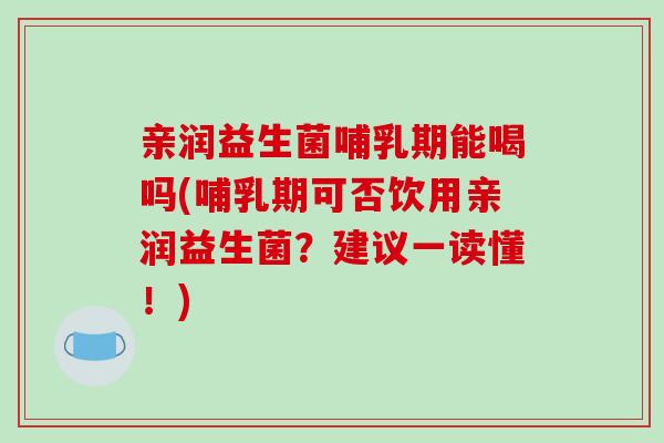 亲润益生菌哺乳期能喝吗(哺乳期可否饮用亲润益生菌？建议一读懂！)