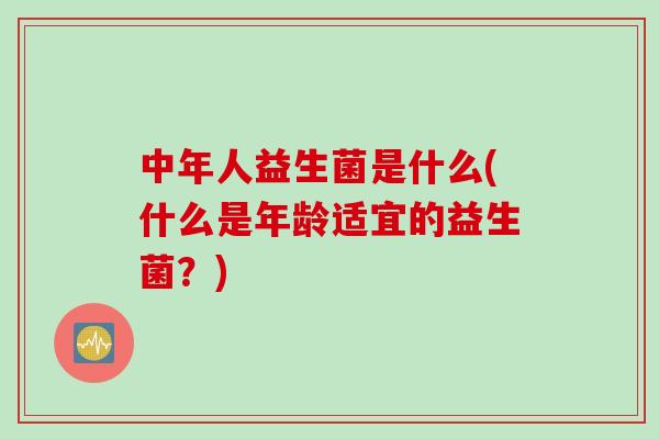 中年人益生菌是什么(什么是年龄适宜的益生菌？)