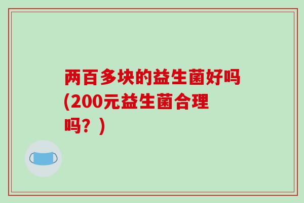 两百多块的益生菌好吗(200元益生菌合理吗?) 两百多块的益生菌好吗(200元益生菌合理吗?)