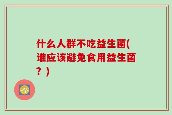 什么人群不吃益生菌(谁应该避免食用益生菌？)