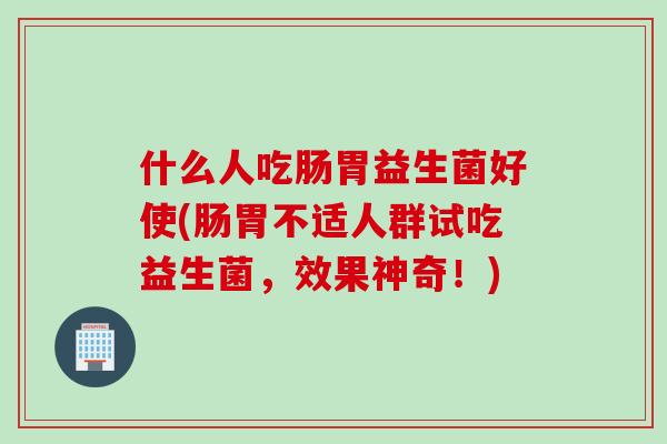 什么人吃肠胃益生菌好使(肠胃不适人群试吃益生菌，效果神奇！)