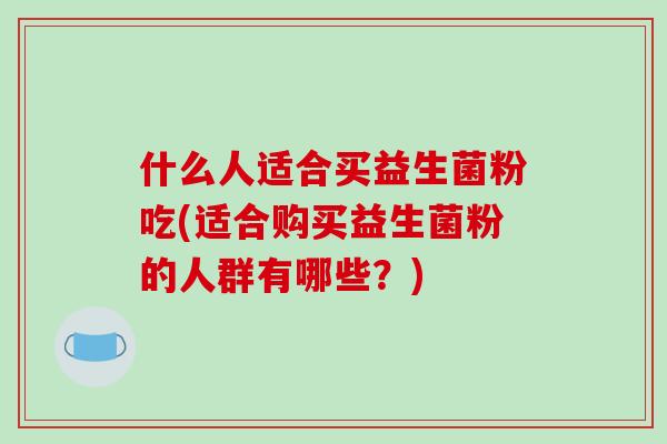 什么人适合买益生菌粉吃(适合购买益生菌粉的人群有哪些？)