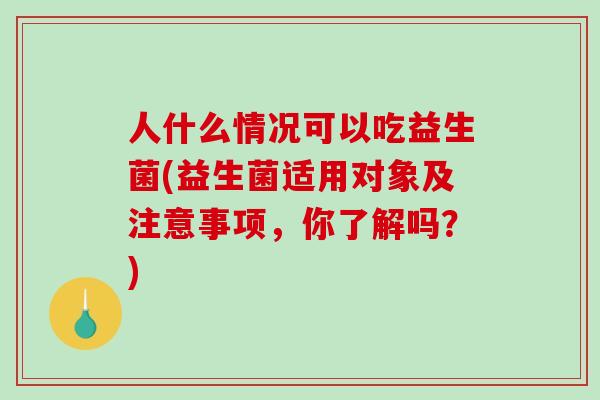 人什么情况可以吃益生菌(益生菌适用对象及注意事项，你了解吗？)