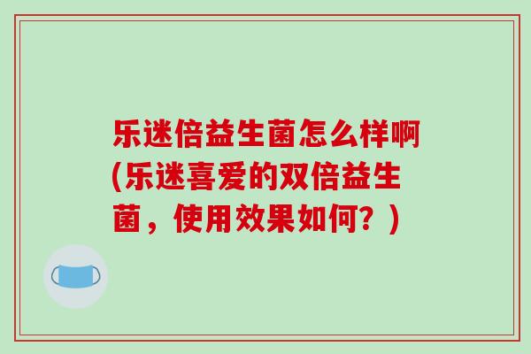 乐迷倍益生菌怎么样啊(乐迷喜爱的双倍益生菌，使用效果如何？)