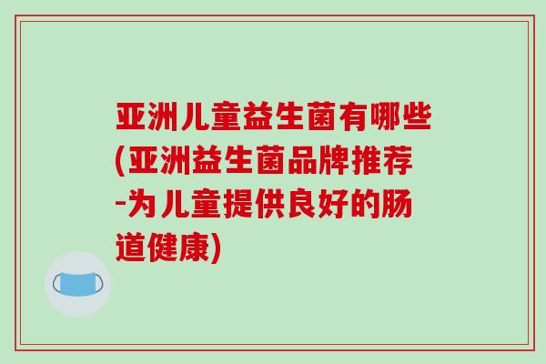 亚洲儿童益生菌有哪些(亚洲益生菌品牌推荐-为儿童提供良好的肠道健康)