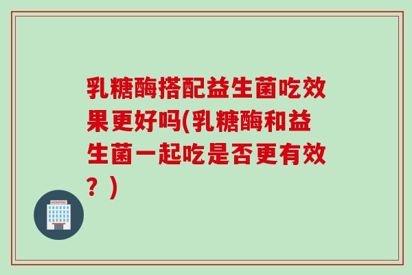 乳糖酶搭配益生菌吃效果更好吗(乳糖酶和益生菌一起吃是否更有效？)