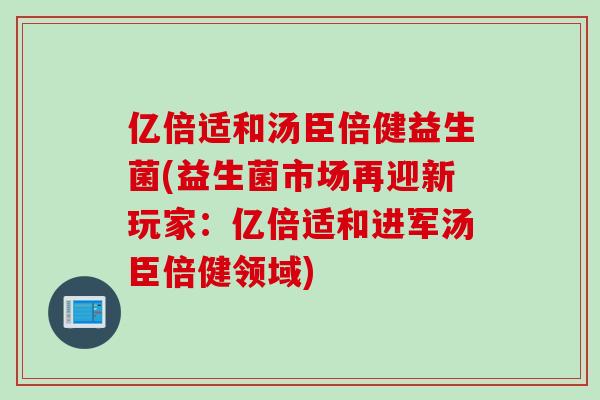 亿倍适和汤臣倍健益生菌(益生菌市场再迎新玩家：亿倍适和进军汤臣倍健领域)
