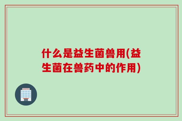 什么是益生菌兽用(益生菌在兽药中的作用)