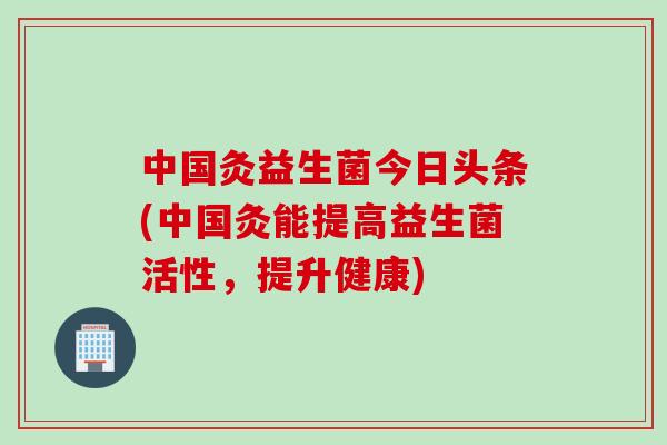 中国灸益生菌今日头条(中国灸能提高益生菌活性，提升健康)
