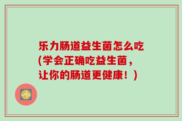 乐力肠道益生菌怎么吃(学会正确吃益生菌,让你的肠道更健康!) 乐力肠道益生菌怎么吃(学会正确吃益生菌,让你的肠道更健康!)