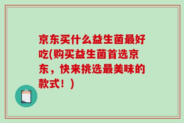 京东买什么益生菌最好吃(购买益生菌首选京东，快来挑选最美味的款式！)