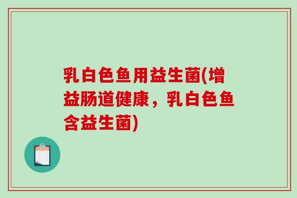 乳白色鱼用益生菌(增益肠道健康，乳白色鱼含益生菌)