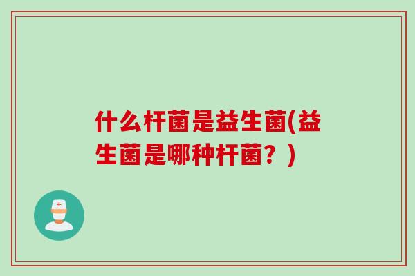 什么杆菌是益生菌(益生菌是哪种杆菌？)