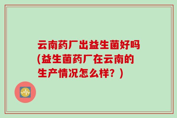 云南药厂出益生菌好吗(益生菌药厂在云南的生产情况怎么样？)