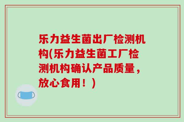 乐力益生菌出厂检测机构(乐力益生菌工厂检测机构确认产品质量，放心食用！)