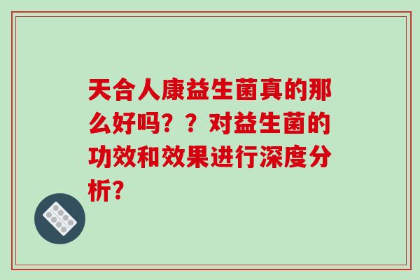 天合人康益生菌真的那么好吗？？对益生菌的功效和效果进行深度分析？