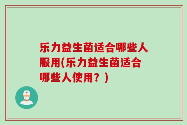 乐力益生菌适合哪些人服用(乐力益生菌适合哪些人使用？)