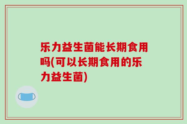 乐力益生菌能长期食用吗(可以长期食用的乐力益生菌)
