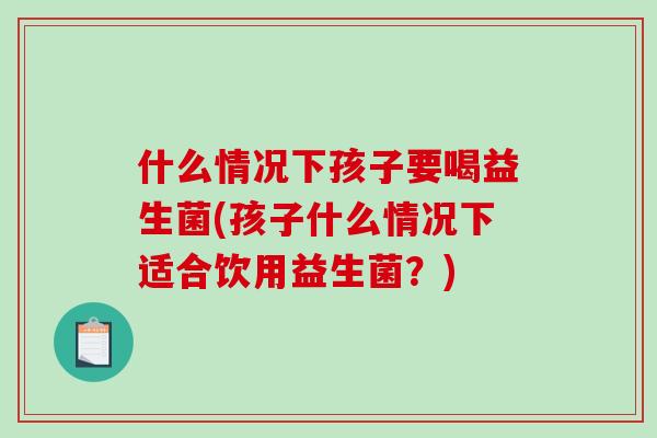 什么情况下孩子要喝益生菌(孩子什么情况下适合饮用益生菌？)